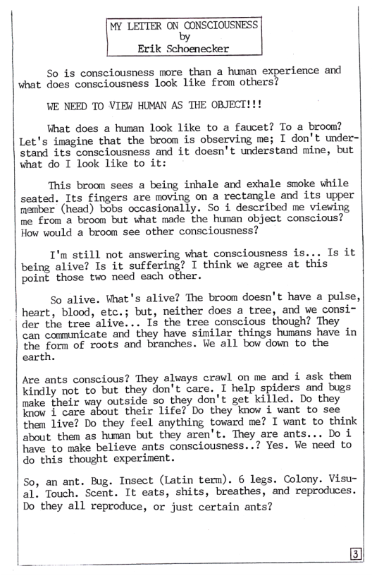 MY LETTER ON bgﬁusclousmss  Erik Schoenecker  So is consciousness more than a hunan experience and what does consciousness look like from others?  WE NEED TO VIEW HUMAN AS THE OBJECT!!!  What does a human look like to a faucet? To a broom? Let’s imagine that the broom is observing me; I don’t under- stand its consciousness and it doesn’t understand mine, but what do I look like to it:  This broom sees a being inhale and exhale smoke vhile seated. Its fingers are moving on a rectangle and its upper member (head) bobs occasionally. So i described me viewing me from a broom but what made the human object conscious? How would a broom see other consciousness?  I’m still not answering what consciousness is... Is it being alive? Is it suffering? I think ve agree at this point those two need each other.  So alive. What’s alive? The broom doesn’t have a pulse, heart, blood, etc.; but, neither does a tree, and we consi- der the tree alive... Is the tree conscious though? They can comunicate and they have similar things humans have in the form of roots and branches. We all bow down to the earth.  Are ants conscious? They always crawl on me and i ask them kindly not to but they don’t care. I help spiders and bugs make their way outside so they don’t get killed. Do they know i care about their life? Do they know i want to see them Live? Do they feel anything toward me? I want to think about them as human but they aren’t. They are ants... Do i have to make believe ants consciousness..? Yes. We need to  do this thought experiment.  So, an ant. Bug. Insect (Latin term). 6 legs. Colony. Visu- | a1” Touch. Scent. It eats, shits, breathes, and reproduces. Do they all reproduce, or just certain ants?  